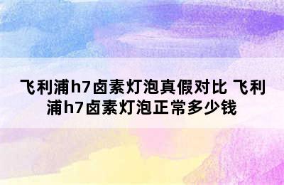 飞利浦h7卤素灯泡真假对比 飞利浦h7卤素灯泡正常多少钱